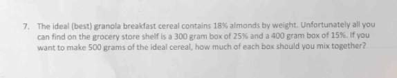 The ideal (best) granola breakfast cereal contains 18% almonds by weight. Unfortunately all you 
can find on the grocery store shelf is a 300 gram box of 25% and a 400 gram box of 15%. If you 
want to make 500 grams of the ideal cereal, how much of each box should you mix together?