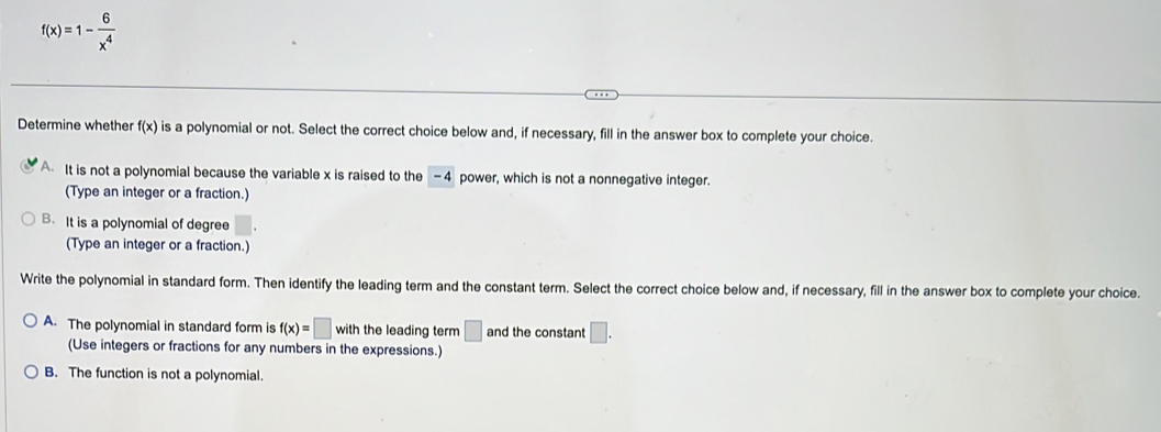 f(x)=1- 6/x^4 
Determine whether f(x is a polynomial or not. Select the correct choice below and, if necessary, fill in the answer box to complete your choice.
A It is not a polynomial because the variable x is raised to the -4 power, which is not a nonnegative integer.
(Type an integer or a fraction.)
B. It is a polynomial of degree
(Type an integer or a fraction.)
Write the polynomial in standard form. Then identify the leading term and the constant term. Select the correct choice below and, if necessary, fill in the answer box to complete your choice.
A. The polynomial in standard form is f(x)=□ with the leading term □ and the constant □. 
(Use integers or fractions for any numbers in the expressions.)
B. The function is not a polynomial.