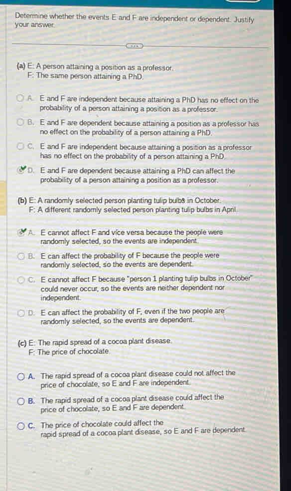 Determine whether the events E and F are independent or dependent. Justify
your answer.
(a) E: A person attaining a position as a professor.
F: The same person attaining a PhD.
A. E and F are independent because attaining a PhD has no effect on the
probability of a person attaining a position as a professor.
B. E and F are dependent because attaining a position as a professor has
no effect on the probability of a person attaining a PhD.
C. E and F are independent because attaining a position as a professor
has no effect on the probability of a person attaining a PhD
D. E and F are dependent because attaining a PhD can affect the
probability of a person attaining a position as a professor.
(b) E: A randomly selected person planting tulip bulb3 in October.
F: A different randomly selected person planting tulip bulbs in April
A E cannot affect F and vice versa because the people were
randomly selected, so the events are independent.
B. E can affect the probability of F because the people were
randomly selected, so the events are dependent.
C. E cannot affect F because "person 1 planting tulip bulbs in October"
could never occur, so the events are neither dependent nor
independent.
D. E can affect the probability of F, even if the two people are
randomly selected, so the events are dependent.
(c) E: The rapid spread of a cocoa plant disease.
F: The price of chocolate
A. The rapid spread of a cocoa plant disease could not affect the
price of chocolate, so E and F are independent
B. The rapid spread of a cocoa plant disease could affect the
price of chocolate, so E and F are dependent.
C. The price of chocolate could affect the
rapid spread of a cocoa plant disease, so E and F are dependent.