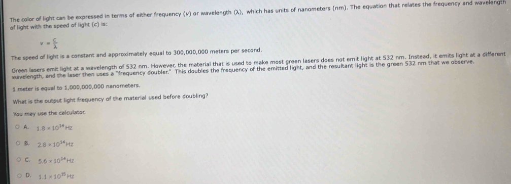 The color of light can be expressed in terms of either frequency (v) or wavelength (λ), which has units of nanometers (nm). The equation that relates the frequency and wavelength
of light with the speed of light (c) is:
v= c/lambda  
The speed of light is a constant and approximately equal to 300,000,000 meters per second.
Green lasers emit light at a wavelength of 532 nm. However, the material that is used to make most green lasers does not emit light at 532 nm. Instead, it emits light at a different
wavelength, and the laser then uses a “frequency doubler.” This doubles the frequency of the emitted light, and the resultant light is the green 532 nm that we observe.
1 meter is equal to 1,000,000,000 nanometers.
What is the output light frequency of the material used before doubling?
You may use the calculator.
A. 1.8* 10^(14)Hz
B. 2.8* 10^(14)Hz
C. 5.6* 10^(14)Hz
D. 1.1* 10^(15)Hz