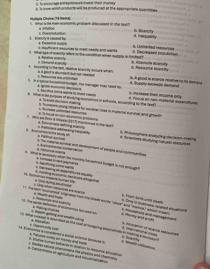 C. To encourage entrepreneurs invest their money
D. To know which products will be produced at the appropriate quantities
Multiple Choice (10 items)
1. What is the main economic problem discussed in the text?
a. Inflation
b. Scarcity
c. Overproduction d. Inequality
2. Scarcity is caused by;
a. Excessive supply
b. Unlimited resources
c. Insufficient resources to meet needs and wants d. Decreased population
3. What type of scarcity refers to the condition when supply is limited?
a. Relative scarcity b. Absolute scarcity
c. Demand scarcity d. Resource scarcity
4. According to the text, relative scarcity occurs when:
a. A good is abundant but not needed b. A good is scarce relative to its demand
c. Resources are unlimited d. Supply exceeds demand
5. In a typical household budget, the manager may need to:
a. Ignore economic decisions b. Increase their income only
c. Sacrifice some wants to meet needs d. Focus on non-material expenditures
6. What is the purpose of studying economics in schools, according to the text?
a. To avoid decision-making
b. To prepare young citizens for societal roles in material survival and growth
c. To create unlimited resources
d. To focus on non-economic problems
7. Who are Dinio & Villasis (2017) mentioned in the text?
a. Economists defining scarcity
8. Economics is the study of; a. Political survival
c. Politicians addressing inequality d. Scientists studying natural resources
b. Philosophers analyzing decision-making
b. The material survival and development of people and communities
c. Environmental conservation
d. Historical events
9. What is necessary when the monthly household budget is not enough?
a. Increase in rent payments
b. Sacrificing some wants
c. Decreasing all expenditures equally
d. Avoiding economic decisions altogether
10. Economics impacts human life:
a. Osly during adulthood
a. Wealth and trade
c. Only when resources are scarce d. Only in business-related situations
b. From birth until death
3 1. The term "economics" originates from the Greek words "oikos" and "nomos," which mean:
c. Resources and scarcity
a. Making choices
12. The earlier definition of economics focused on: d. Money and profit
b. Household and management
c. Wealth-getting and wealth-using
a. Allocation
13. What concept is described as the cost of foregoing alternatives in making a decision? c. Opportunity cost b. Allocation of scarce resources
d. International trade
14. Economits is considered a social science because it: d. Wealth utilization
b. Scarcity
a. Focuses solely on money and trade
b. Studies human behavior in relation to resource allocation
c. Studies natural phenomena like physics and chemistry
d. Cencentrates on agriculture and industrialization