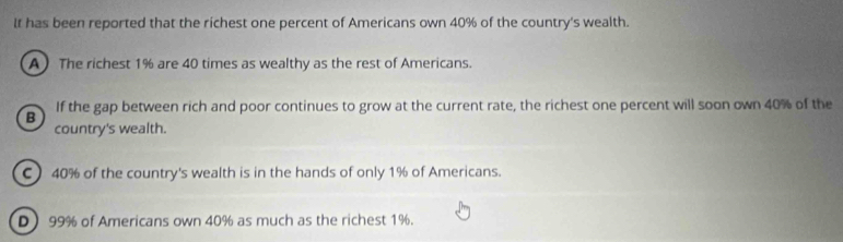 It has been reported that the richest one percent of Americans own 40% of the country's wealth.
A ) The richest 1% are 40 times as wealthy as the rest of Americans.
B If the gap between rich and poor continues to grow at the current rate, the richest one percent will soon own 40% of the
country's wealth.
C ) 40% of the country's wealth is in the hands of only 1% of Americans.
D) 99% of Americans own 40% as much as the richest 1%.