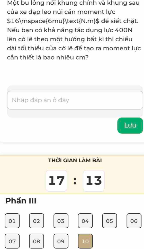 Một bu lông nối khung chính và khung sau 
của xe đạp leo núi cần moment lực
$16 mspace6muN.m$ để siết chặt. 
Nếu bạn có khả năng tác dụng lực 400N
lên cờ lê theo một hướng bất kì thì chiều 
dài tối thiều của cờ lê để tạo ra moment lực 
cần thiết là bao nhiêu cm? 
Nhập đáp án ở đây 
Lưu 
tHỜI GIAN LÀM BÀI 
_ I' 7 : 13 
Phần III
01 02 03 04 05 06
07 08 09 10