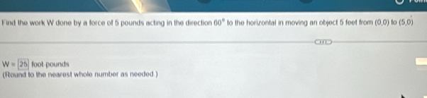 Find the work W done by a force of 5 pounds acting in the direction 60° to the horizontal in moving an object 5 feet from (0,0) to (5,0)
W=25 foot pounds
(Round to the nearest whole number as needed )