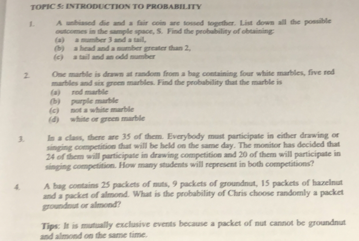 TOPIC 5: INTRODUCTION TO PROBABILITY 
L A unbiased die and a fair coin are tossed together. List down all the possible 
outcomes in the sample space, S. Find the probability of obtaining: 
(a) a number 3 and a tail, 
(b) a head and a number greater than 2, 
(c) a tail and an odd number 
2 One marble is drawn at random from a bag containing four white marbles, five red 
marbles and six green marbles. Find the probability that the marble is 
(a) red marble 
(b) purple marble 
(c) not a white marble 
(d) white or green marble 
3. In a class, there are 35 of them. Everybody must participate in either drawing or 
singing competition that will be held on the same day. The monitor has decided that
24 of them will participate in drawing competition and 20 of them will participate in 
singing competition. How many students will represent in both competitions? 
4 A bag contains 25 packets of nuts, 9 packets of groundnut, 15 packets of hazelnut 
and a packet of almond. What is the probability of Chris choose randomly a packet 
groundnut or almond? 
Tips: It is mutually exclusive events because a packet of nut cannot be groundnut 
and almond on the same time.