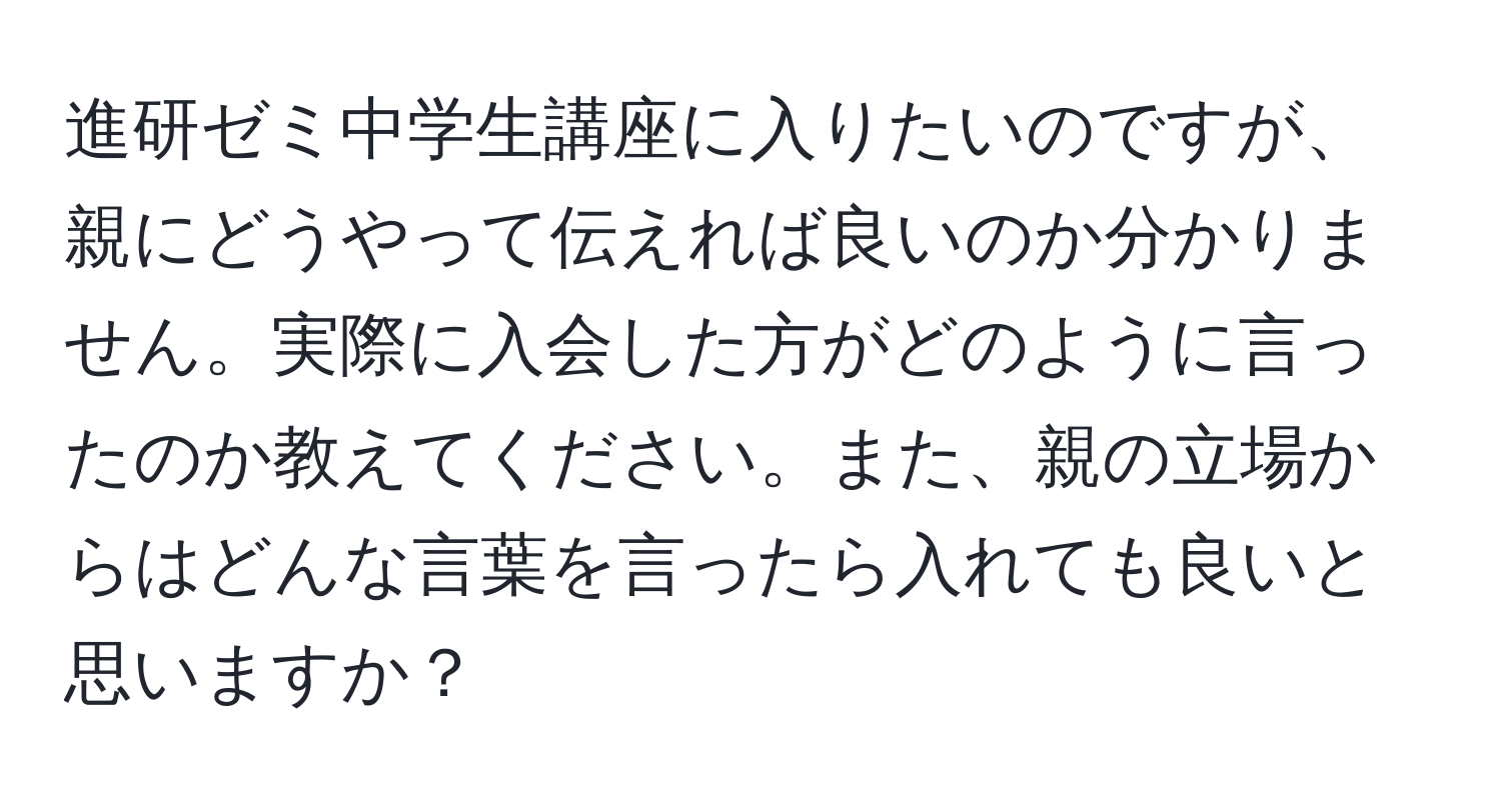 進研ゼミ中学生講座に入りたいのですが、親にどうやって伝えれば良いのか分かりません。実際に入会した方がどのように言ったのか教えてください。また、親の立場からはどんな言葉を言ったら入れても良いと思いますか？