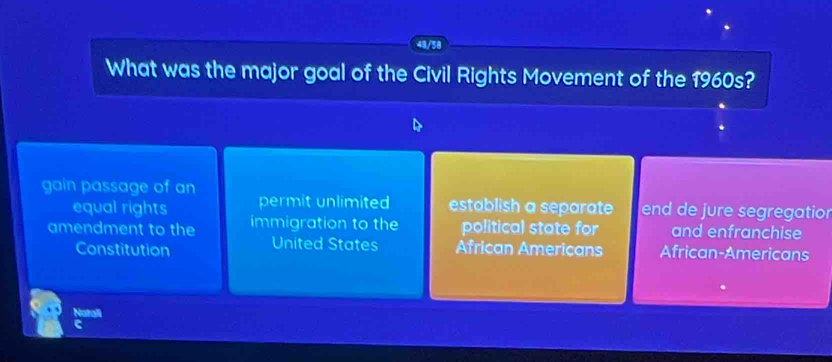 What was the major goal of the Civil Rights Movement of the 1960s?
gain passage of an permit unlimited establish a separate end de jure segregation
equal rights
amendment to the immigration to the political state for and enfranchise
Constitution United States African Americans African-Americans
Natall