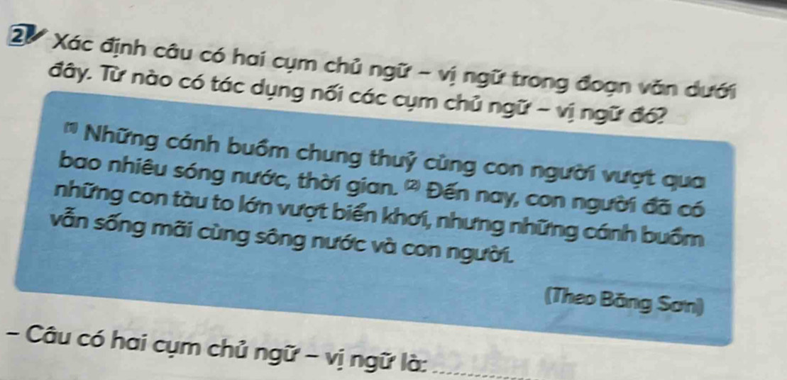 2ừ Xác định câu có hai cụm chủ ngữ - vị ngữ trong đoạn văn dưới 
đây. Từ nào có tác dụng nối các cụm chủ ngữ - vị ngữ đổ? 
Những cánh buồm chung thuỷ cùng con người vượt qua 
bao nhiêu sóng nước, thời gian. Đến nay, con người đã có 
những con tàu to lớn vượt biển khơi, nhưng những cánh buồm 
vẫn sống mãi cùng sông nước và con người. 
(Theo Băng Sơn) 
- Câu có hai cụm chủ ngữ - vị ngữ là:_