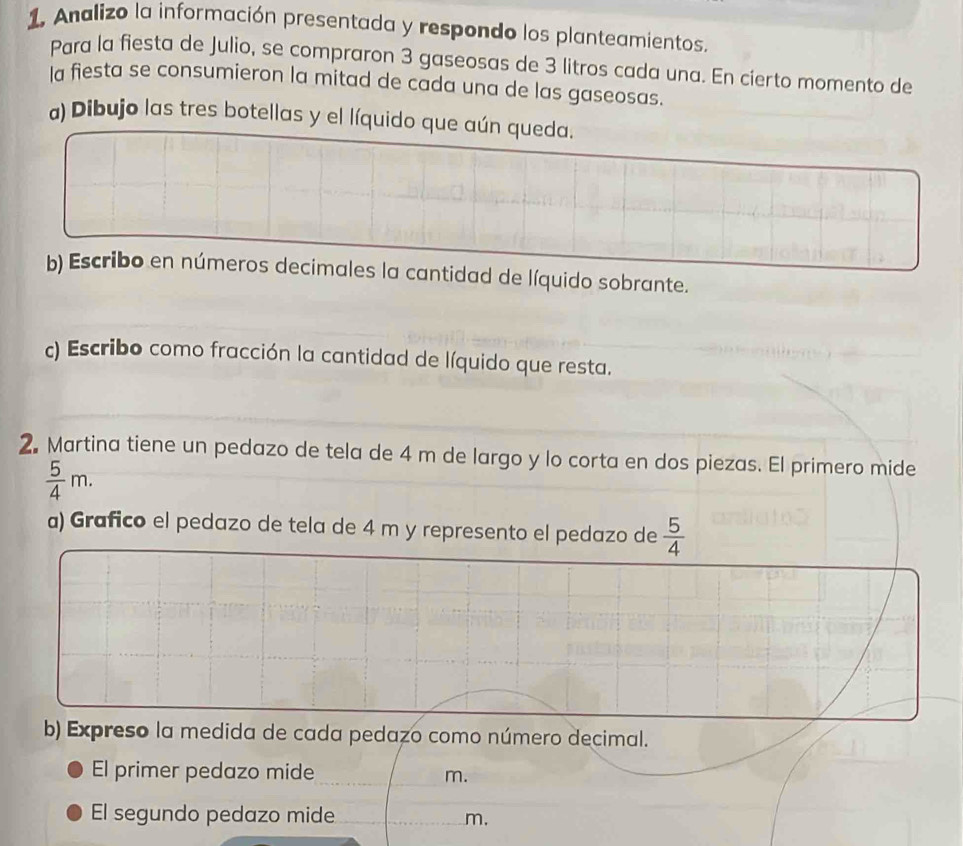 Analizo la información presentada y respondo los planteamientos. 
Para la fiesta de Julio, se compraron 3 gaseosas de 3 litros cada una. En cierto momento de 
la fiesta se consumieron la mitad de cada una de las gaseosas. 
a) Dibujo las tres botellas y el líquido que aún queda. 
b) Escribo en números decimales la cantidad de líquido sobrante. 
) Escribo como fracción la cantidad de líquido que resta. 
2. Martina tiene un pedazo de tela de 4 m de largo y lo corta en dos piezas. El primero mide
 5/4 m. 
a) Grafico el pedazo de tela de 4 m y represento el pedazo de  5/4 
b) Expreso la medida de cada pedazo como número decimal. 
El primer pedazo mide m. 
El segundo pedazo mide m.