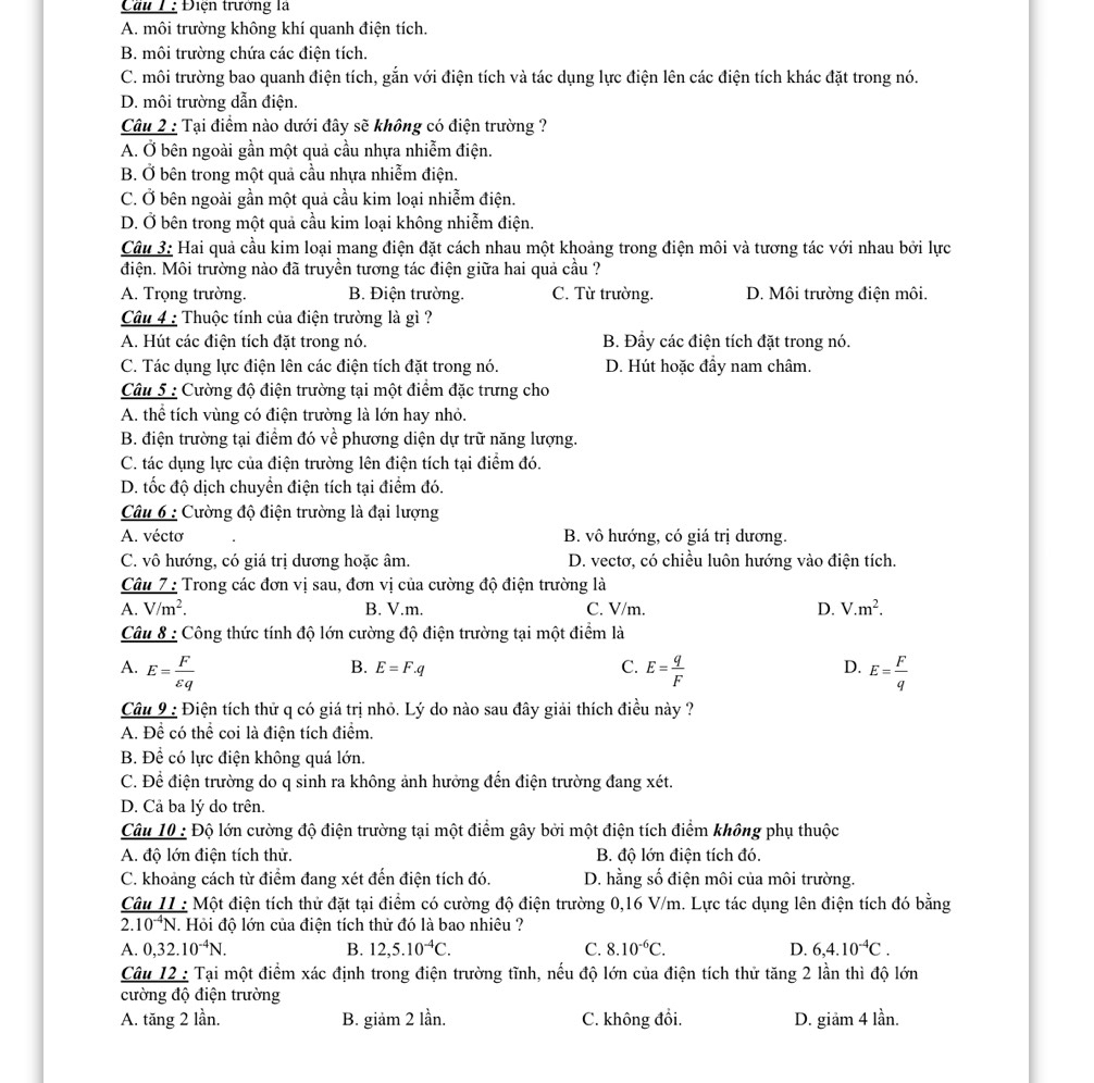 Cầu 1: Điện trưởng là
A. môi trường không khí quanh điện tích.
B. môi trường chứa các điện tích.
C. môi trường bao quanh điện tích, gắn với điện tích và tác dụng lực điện lên các điện tích khác đặt trong nó.
D. môi trường dẫn điện.
Câu 2 : Tại điểm nào dưới đây sẽ không có điện trường ?
A. Ở bên ngoài gần một quả cầu nhựa nhiễm điện.
B. Ở bên trong một quả cầu nhựa nhiễm điện.
C. Ở bên ngoài gần một quả cầu kim loại nhiễm điện.
D. Ở bên trong một quả cầu kim loại không nhiễm điện.
Câu 3: Hai quả cầu kim loại mang điện đặt cách nhau một khoảng trong điện môi và tương tác với nhau bởi lực
điện. Môi trường nào đã truyền tương tác điện giữa hai quả cầu ?
A. Trọng trường. B. Điện trường. C. Từ trường. D. Môi trường điện môi.
Câu 4 : Thuộc tính của điện trường là gì ?
A. Hút các điện tích đặt trong nó. B. Đầy các điện tích đặt trong nó.
C. Tác dụng lực điện lên các điện tích đặt trong nó. D. Hút hoặc đầy nam châm.
Câu 5 : Cường độ điện trường tại một điểm đặc trưng cho
A. thể tích vùng có điện trường là lớn hay nhỏ.
B. điện trường tại điểm đó về phương diện dự trữ năng lượng.
C. tác dụng lực của điện trường lên điện tích tại điểm đó.
D. tốc độ dịch chuyển điện tích tại điểm đó.
Câu 6 : Cường độ điện trường là đại lượng
A. vécto B. vô hướng, có giá trị dương.
C. vô hướng, có giá trị dương hoặc âm. D. vectơ, có chiều luôn hướng vào điện tích.
Câu 7 : Trong các đơn vị sau, đơn vị của cường độ điện trường là
A. V/m^2. B. V.m. C. V/m. D. V.m^2.
Câu 8 : Công thức tính độ lớn cường độ điện trường tại một điểm là
B. E=F.q C. D.
A. E= F/varepsilon q  E= q/F  E= F/q 
Câu 9 : Điện tích thử q có giá trị nhỏ. Lý do nào sau đây giải thích điều này ?
A. Để có thể coi là điện tích điểm.
B. Để có lực điện không quá lớn.
C. Để điện trường do q sinh ra không ảnh hưởng đến điện trường đang xét.
D. Cả ba lý do trên.
Câu 10 : Độ lớn cường độ điện trường tại một điểm gây bởi một điện tích điểm không phụ thuộc
A. độ lớn điện tích thử. B. độ lớn điện tích đó.
C. khoảng cách từ điểm đang xét đến điện tích đó. D. hằng số điện môi của môi trường.
Câu I1 : Một điện tích thử đặt tại điểm có cường độ điện trường 0,16 V/m. Lực tác dụng lên điện tích đó bằng
2.10^(-4)N. Hỏi độ lớn của điện tích thử đó là bao nhiêu ?
A. 0,32.10^(-4)N. B. 12,5.10^(-4)C. C. 8.10^(-6)C. D. 6,4.10^(-4)C.
Câu 12 : Tại một điểm xác định trong điện trường tĩnh, nếu độ lớn của điện tích thử tăng 2 lần thì độ lớn
cường độ điện trường
A. tăng 2 lần. B. giảm 2 lần. C. không đồi. D. giảm 4 lần.