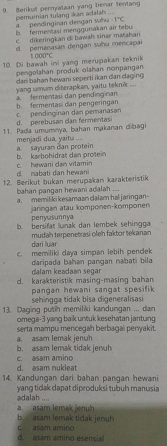 Berikut pernyataan yang benar tentang
pemurnian tulang ikan adalah ....
a. pendinginan dengan suhu -1°C
b. fermentasi menggunakan air tebu
c. dikeringkan di bawah sinar matahari
d. pemanasan dengan suhu mencapai
1.000°C
10. Di bawah ini yang merupakan teknik
pengolahan produk olahan nonpangan
dari bahan hewani seperti ikan dan daging
yang umum diterapkan, yaitu teknik ....
a. fermentasi dan pendinginan
b. fermentasi dan pengeringan
c. pendinginan dan pemanasan
d. perebusan dan fermentasi
11. Pada umumnya, bahan makanan dibagi
menjadi dua, yaitu ....
a. sayuran dan protein
b. karbohidrat dan protein
c.  hewani dan vitamin
d. nabati dan hewani
12. Berikut bukan merupakan karakteristik
bahan pangan hewani adalah ....
a. memiliki kesamaan dalam hal jaringan-
jaringan atau komponen-komponen
penyusunnya
b. bersifat lunak dan lembek sehingga
mudah terpenetrasi oleh faktor tekanan
dari luar
c. memiliki daya simpan lebih pendek
daripada bahan pangan nabati bila
dalam keadaan segar
d. karakteristik masing-masing bahan
pangan hewani sangat spesifik 
sehingga tidak bisa digeneralisasi
13. Daging putih memiliki kandungan ... dan
omega-3 yang baik untuk kesehatan jantung
serta mampu mencegah berbagai penyakit.
a. asam lemak jenuh
b. asam lemak tidak jenuh
c. asam amino
d. asam nukleat
14. Kandungan dari bahan pangan hewani
yang tidak dapat diproduksi tubuh manusia
adalah ....
a. asam lemak jenuh
b. asam lemak tidak jenuh
c. asam amino
d. asam amino esensial