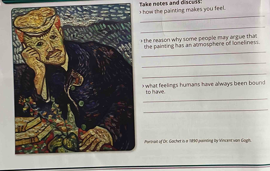 Take notes and discuss: 
> how the painting makes you feel. 
_ 
_ 
> the reason why some people may argue that 
_ 
the painting has an atmosphere of loneliness. 
_ 
_ 
> what feelings humans have always been bound 
to have. 
_ 
_ 
Portrait of Dr. Gachet is a 1890 painting by Vincent van Gogh.