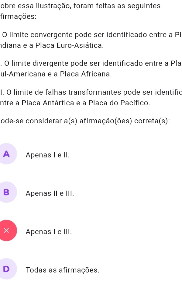 obre essa ilustração, foram feitas as seguintes
firmações:
O limite convergente pode ser identificado entre a PI
ndiana e a Placa Euro-Asiática.
. O limite divergente pode ser identificado entre a Pla
ul-Americana e a Placa Africana.
I. O limite de falhas transformantes pode ser identific
ntre a Placa Antártica e a Placa do Pacífico.
ode-se considerar a(s) afirmação(ões) correta(s):
A Apenas I e II.
B Apenas II e III.
× Apenas I e III.
D Todas as afirmações.