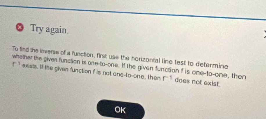 ∞ Try again. 
To find the inverse of a function, first use the horizontal line test to determine 
whether the given function is one-to-one. If the given function f is one-to-one, then
f^(-1) exists. If the given function f is not one-to-one, then f^(-1) does not exist. 
Ok