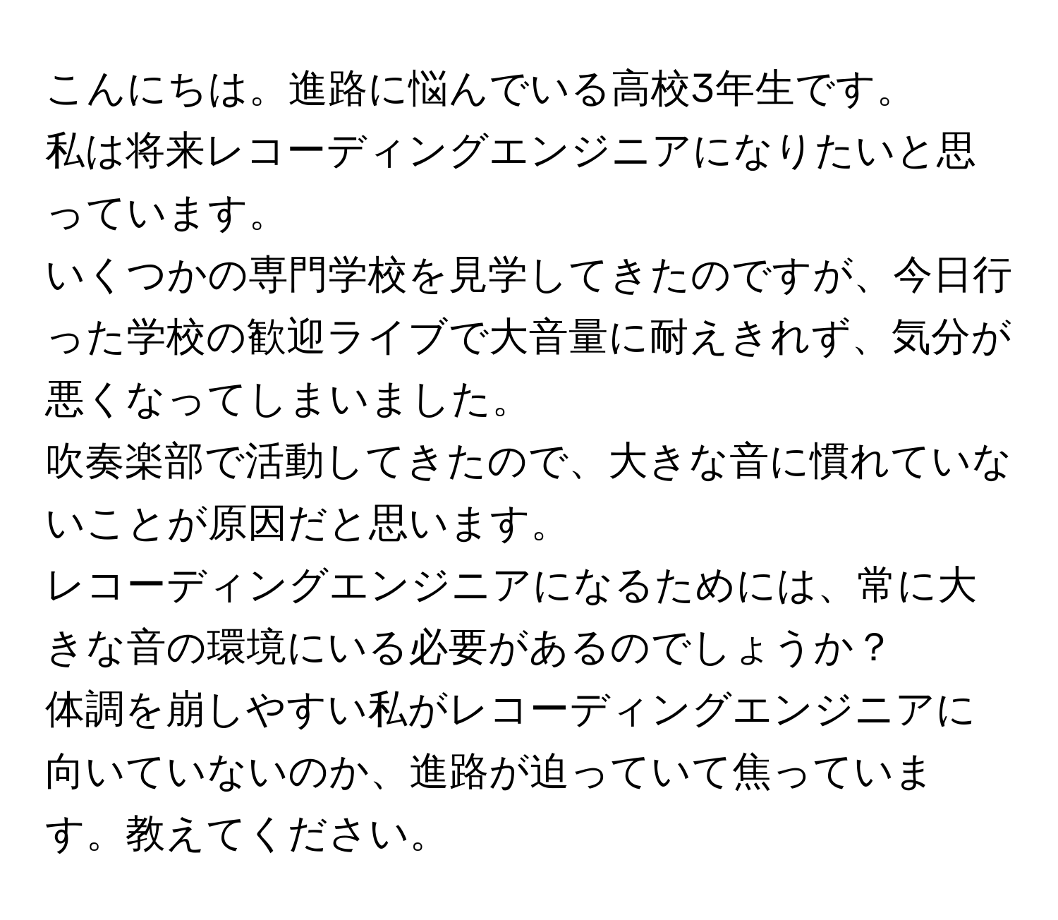 こんにちは。進路に悩んでいる高校3年生です。  
私は将来レコーディングエンジニアになりたいと思っています。  
いくつかの専門学校を見学してきたのですが、今日行った学校の歓迎ライブで大音量に耐えきれず、気分が悪くなってしまいました。  
吹奏楽部で活動してきたので、大きな音に慣れていないことが原因だと思います。  
レコーディングエンジニアになるためには、常に大きな音の環境にいる必要があるのでしょうか？  
体調を崩しやすい私がレコーディングエンジニアに向いていないのか、進路が迫っていて焦っています。教えてください。