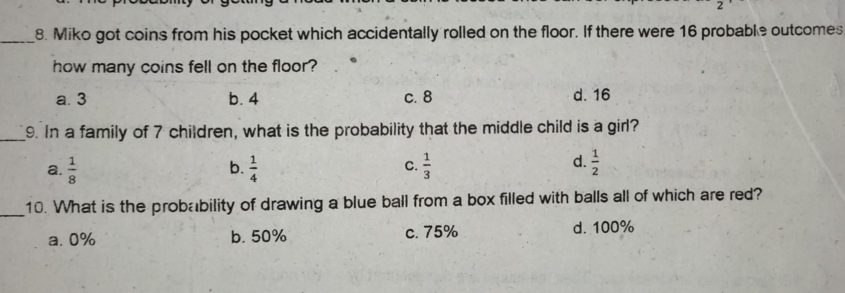 Miko got coins from his pocket which accidentally rolled on the floor. If there were 16 probable outcomes
how many coins fell on the floor?
a. 3 b. 4 c. 8 d. 16
9. In a family of 7 children, what is the probability that the middle child is a girl?
c.
a.  1/8   1/4   1/3 
b.
d.  1/2 
10. What is the probability of drawing a blue ball from a box filled with balls all of which are red?
a. 0% b. 50% c. 75% d. 100%