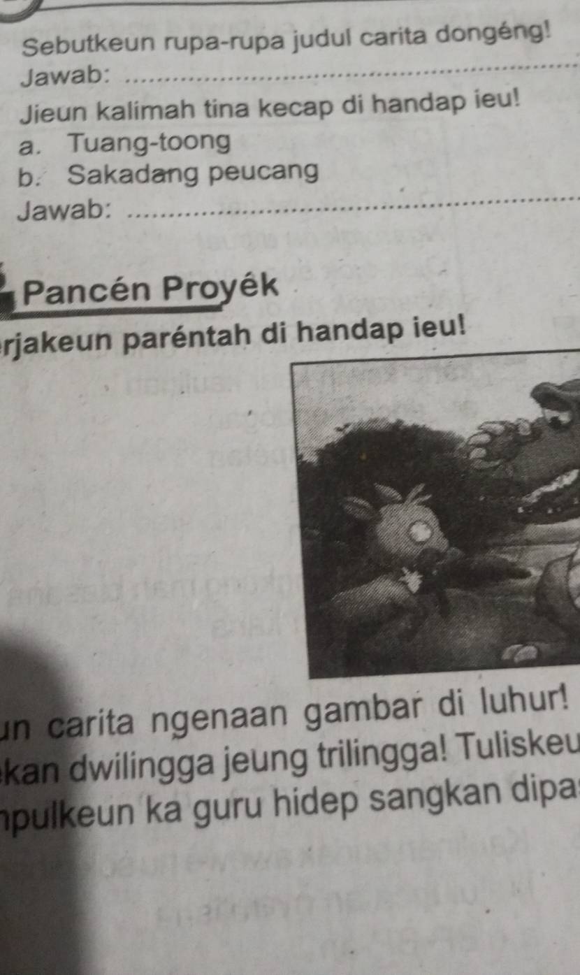 Sebutkeun rupa-rupa judul carita dongéng! 
Jawab: 
_ 
Jieun kalimah tina kecap di handap ieu! 
a. Tuang-toong 
b. Sakadang peucang 
Jawab: 
_ 
Pancén Proyék 
_ 
prjakeun paréntah di handap ieu! 
un carita ngenaan gambar di luhur! 
kan dwilingga jeung trilingga! Tuliskeu 
mpulkeun ka guru hidep sangkan dipa