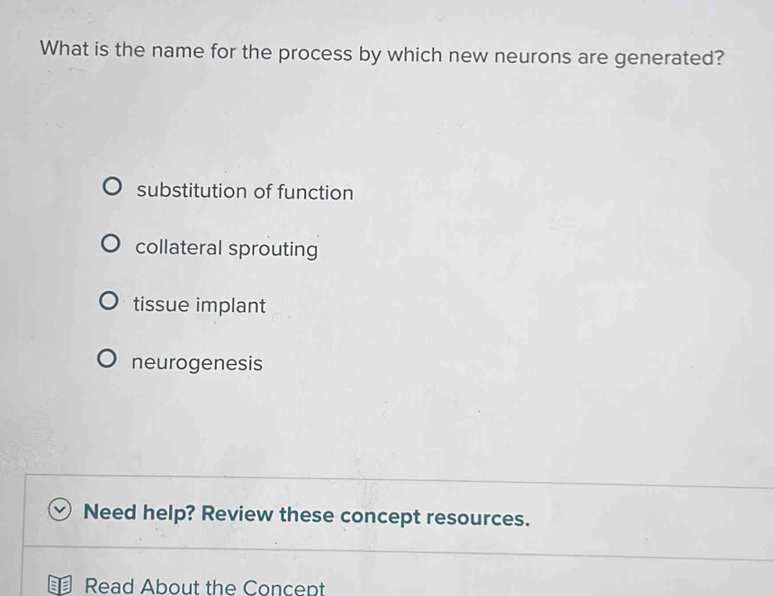 What is the name for the process by which new neurons are generated?
substitution of function
collateral sprouting
tissue implant
neurogenesis
Need help? Review these concept resources.
Read About the Concept