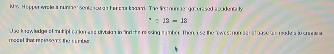 Mrs. Hopper wrote a number sentence on her chalkboard. The first number got erased accidentally.
?/ 12=13
Use knowledge of multiplication and division to find the missing number. Then, use the fewest number of base ten models to create a 
model that represents the number.