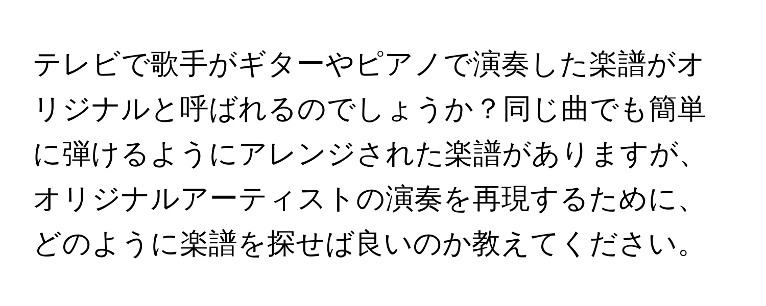 テレビで歌手がギターやピアノで演奏した楽譜がオリジナルと呼ばれるのでしょうか？同じ曲でも簡単に弾けるようにアレンジされた楽譜がありますが、オリジナルアーティストの演奏を再現するために、どのように楽譜を探せば良いのか教えてください。