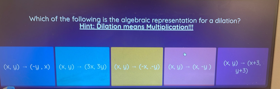 Which of the following is the algebraic representation for a dilation?
Hint: Dilation means Multiplication!!!
(x,y)to (-y,x) (x,y)to (3x,3y) (x,y)to (-x,-y) (x,y)to (x,-y) (x,y)to (x+3,
y+3)