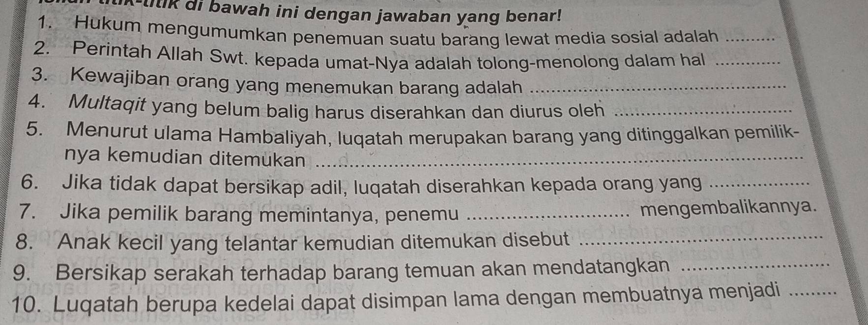 litik di bawah ini dengan jawaban yang benar! 
1. Hukum mengumumkan penemuan suatu barang lewat media sosial adalah_ 
2. Perintah Allah Swt. kepada umat-Nya adalah tolong-menolong dalam hal_ 
3. Kewajiban orang yang menemukan barang adalah_ 
4. Multaqit yang belum balig harus diserahkan dan diurus oleh_ 
5. Menurut ulama Hambaliyah, luqatah merupakan barang yang ditinggalkan pemilik- 
nya kemudian ditemukan_ 
6. Jika tidak dapat bersikap adil, luqatah diserahkan kepada orang yang_ 
7. Jika pemilik barang memintanya, penemu_ 
mengembalikannya. 
8. Anak kecil yang telantar kemudian ditemukan disebut_ 
9. Bersikap serakah terhadap barang temuan akan mendatangkan_ 
10. Luqatah berupa kedelai dapat disimpan lama dengan membuatnya menjadi_