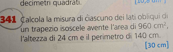 decimetri quadrati. [10,8 am 3 
341 Calcola la misura di ćiascuno dei lati obliqui di 
un trapezio isoscele avente l’area di 960cm^2, 
I’altezza di 24 cm e il perimetro di 140 cm. 
[ 30 cm ]