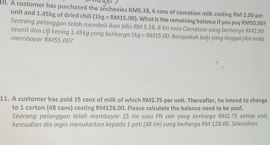 A customer has purchased the anchovies RM5.18, 6 cans of carnation milk costing RM 2.80 per 
unit and 1.45kg of dried chili (1kg=RM15.00). What is the remaining balance if you pay RM55.00? 
Seorang pelanggan telah membeli ikan bilis RM 5.18, 6 tin susu Carnation yang berharga RM2.80
seunit dan ciļi kering 1.45kg yang berharga 1kg=RM15.00. Berapakah baḳi yang tinggal jika anda 
membayar RM55.00? 
11. A customer has paid 15 cans of milk of which RM2.75 per unit. Thereafter, he intend to change 
to 1 carton (48 cans) costing RM128.00. Please calculate the balance need to be paid. 
Seorang pelanggan telah membayar 15 tin susu FN cair yang berharga RM2.75 setiap unit, 
kemudian dia ingin menukarkan kepada 1 peti (48 tin) yang berharga RM 128.00. Selesaikan.