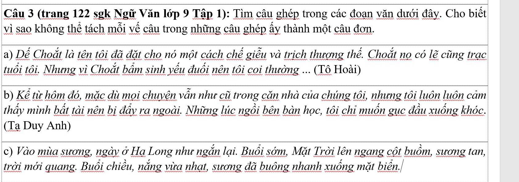 (trang 122 sgk Ngữ Văn lớp 9 Tập 1): Tìm câu ghép trong các đoạn văn dưới đây. Cho biết 
vì sao không thể tách mỗi vế câu trong những câu ghép ấy thành một câu đơn. 
a) Dế Choắt là tên tôi đã đặt cho nó một cách chế giễu và trịch thượng thế. Choắt nọ có lẽ cũng trạc 
tuổi tôi. Nhưng vì Choắt bẩm sinh yếu đuối nên tôi coi thường ... (Tô Hoài) 
b) Kể từ hôm đó, mặc dù mọi chuyện vẫn như cũ trong căn nhà của chúng tôi, nhưng tôi luôn luôn cảm 
thấy mình bất tài nên bị đẩy ra ngoài. Những lúc ngồi bên bàn học, tôi chi muốn gục đầu xuống khóc. 
(Tạ Duy Anh) 
c) Vào mùa sương, ngày ở Hạ Long như ngắn lại. Buổi sớm, Mặt Trời lên ngang cột buồm, sương tan, 
trời mới quang. Buổi chiều, nắng vừa nhạt, sương đã buông nhanh xuống mặt biển.