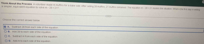 Think About the Process A vollurteer made m muffins for a bake sale. After seiling 28 muffins, 21 muffins remained. The equation m-20=21 models the situation. What is the first step in writing
a simpler, equivalent equation to solve m-28=21 1?
Choose the correct answer below
. A. Subtract 28 from each side of the equation
B。 Add 28 to each side of the equation.
C. Subtract m from each side of the equation
D. Add m to each side of the equation.