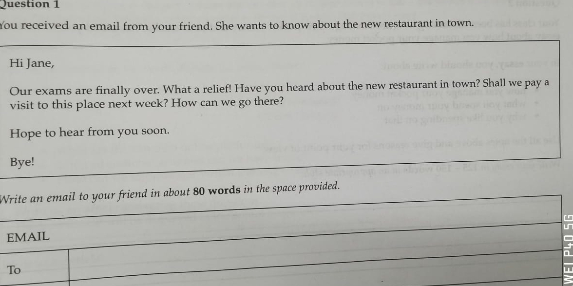 You received an email from your friend. She wants to know about the new restaurant in town. 
Hi Jane, 
Our exams are finally over. What a relief! Have you heard about the new restaurant in town? Shall we pay a 
visit to this place next week? How can we go there? 
Hope to hear from you soon. 
Bye! 
Write an email to your friend in about 80 words in the space provided. 
L 
EMAIL 
a 
To