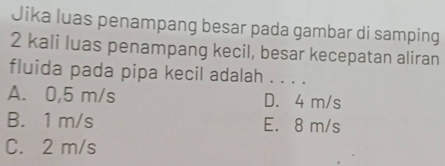 Jika luas penampang besar pada gambar di samping
2 kali luas penampang kecil, besar kecepatan aliran
fluida pada pipa kecil adalah . . . .
A. 0,5 m/s D. 4 m/s
B. 1 m/s E. 8 m/s
C. 2 m/s