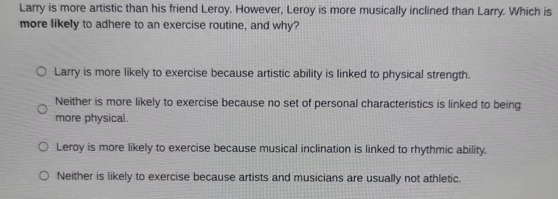 Larry is more artistic than his friend Leroy. However, Leroy is more musically inclined than Larry. Which is
more likely to adhere to an exercise routine, and why?
Larry is more likely to exercise because artistic ability is linked to physical strength.
Neither is more likely to exercise because no set of personal characteristics is linked to being
more physical.
Leroy is more likely to exercise because musical inclination is linked to rhythmic ability.
Neither is likely to exercise because artists and musicians are usually not athletic.