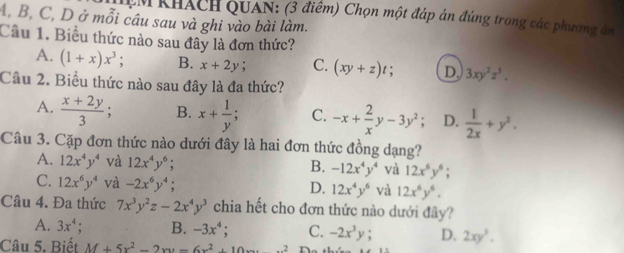 CM KHÁCH QUAN: (3 điểm) Chọn một đáp án đúng trong các phương ản
A, B, C, D ở mỗi câu sau và ghi vào bài làm.
Cầu 1. Biểu thức nào sau đây là đơn thức?
A. (1+x)x^3; B. x+2y; C. (xy+z)t; D. 3xy^2z^5. 
Câu 2. Biểu thức nào sau đây là đa thức?
A.  (x+2y)/3 ; B. x+ 1/y  -x+ 2/x y-3y^2 : D.  1/2x +y^2. 
C.
Câu 3. Cặp đơn thức nào dưới đây là hai đơn thức đồng dạng?
A. 12x^4y^4 và 12x^4y^6; -12x^4y^4 và 12x^6y^6; 
B.
C. 12x^6y^4 và -2x^6y^4; 12x^4y^6 và 12x^6y^6. 
D.
Câu 4. Đa thức 7x^3y^2z-2x^4y^3 chia hết cho đơn thức nào dưới đây?
A. 3x^4; B. -3x^4; C. -2x^3y; D. 2xy^3. 
Câu 5. Biết M+5x^2-2xy-6x^2+10xy^2