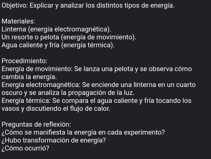 Objetivo: Explicar y analizar los distintos tipos de energía. 
Materiales: 
Linterna (energía electromagnética). 
Un resorte o pelota (energía de movimiento). 
Agua caliente y fría (energía térmica). 
Procedimiento: 
Energía de movimiento: Se lanza una pelota y se observa cómo 
cambia la energía. 
Energía electromagnética: Se enciende una linterna en un cuarto 
oscuro y se analiza la propagación de la luz. 
Energía térmica: Se compara el agua caliente y fría tocando los 
vasos y discutiendo el flujo de calor. 
Preguntas de reflexión: 
¿Cómo se manifiesta la energía en cada experimento? 
¿Hubo transformación de energía? 
¿Cómo ocurrió?