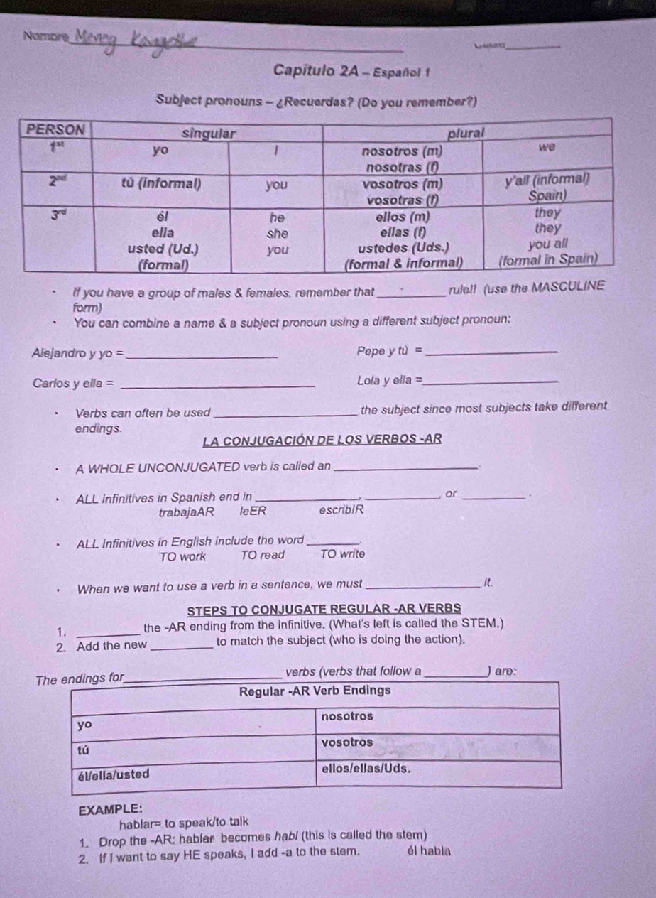 Nombre
Capítulo 2A - Español 1
Subject pronouns - ¿Recuerdas? (Do you remember?)
If you have a group of males & females, remember that_ rule!! (use the MASCULINE
form)
You can combine a name & a subject pronoun using a different subject pronoun:
Alejandro y yo =_ Pepe y tu= _
Carlos y ella = _Lola y ella =_
Verbs can often be used _the subject since most subjects take different
endings.
LA CONJUGACIÓN DE LOS VERBOS -AR
A WHOLE UNCONJUGATED verb is called an_
ALL infinitives in Spanish end in __ or_
trabajaAR IeER escriblR
ALL infinitives in English include the word _-.
TO work TO read TO write
When we want to use a verb in a sentence, we must _it.
STEPS TO CONJUGATE REGULAR -AR VERBS
1._
the -AR ending from the infinitive. (What's left is called the STEM.)
2. Add the new_ to match the subject (who is doing the action).
bs (verbs that follow a _) aro:
EXAMPLE:
hablar= to speak/to talk
1. Drop the -AR; hablar becomes hab/ (this is called the stem)
2. If I want to say HE speaks, I add -a to the stem. él habla