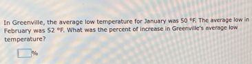 In Greenville, the average low temperature for January was 50°F. . The average low in 
February was 52°F.^circ . What was the percent of increase in Greenville's average low 
temperature?
%