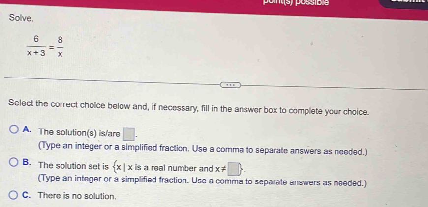 point(s) possible
Solve.
 6/x+3 = 8/x 
Select the correct choice below and, if necessary, fill in the answer box to complete your choice.
A. The solution(s) is/are □. 
(Type an integer or a simplified fraction. Use a comma to separate answers as needed.)
B. The solution set is  x|x is a real number and x!= □ . 
(Type an integer or a simplified fraction. Use a comma to separate answers as needed.)
C. There is no solution.