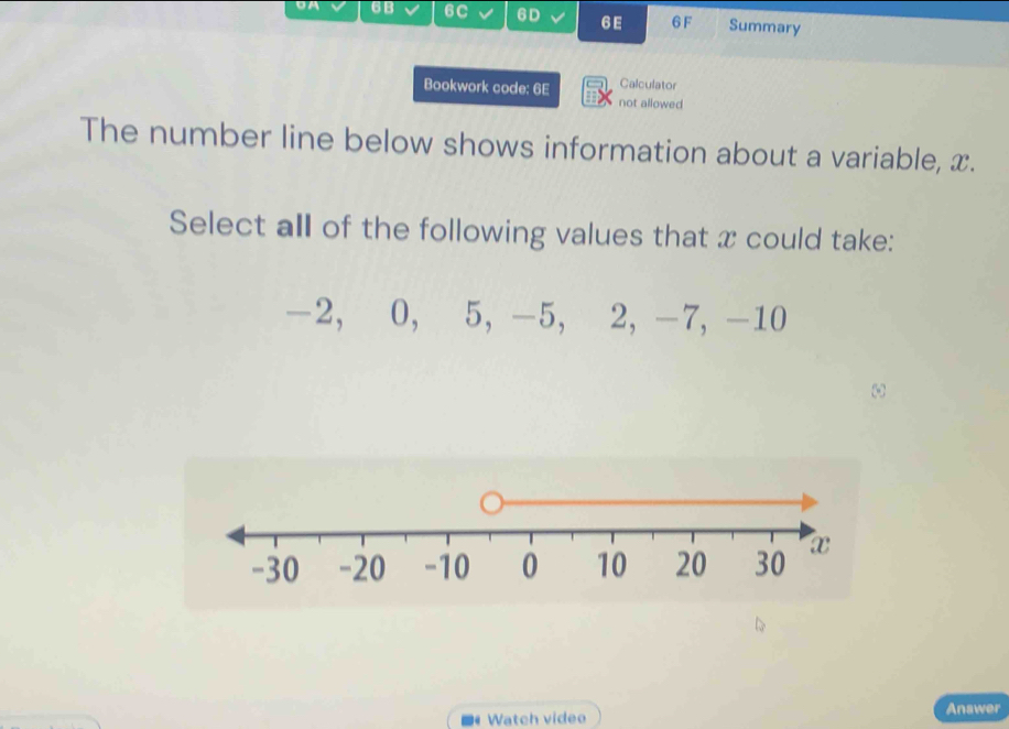 6B 6C 6D 6 E 6F Summary 
Bookwork code: 6E Calculator 
not allowed 
The number line below shows information about a variable, x. 
Select all of the following values that x could take:
-2, 0, 5, -5, 2, -7, -10
Watch video Anawer