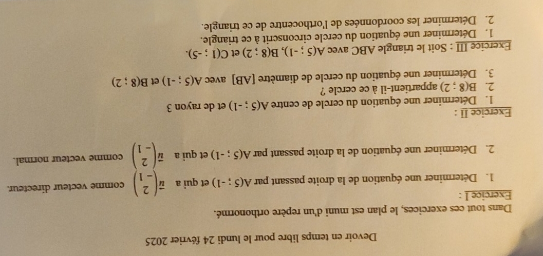 Devoir en temps libre pour le lundi 24 février 2025 
Dans tout ces exercices, le plan est muni d'un repère orthonormé. 
Exercice I : 
1. Déterminer une équation de la droite passant par A(5;-1) et qui a vector ubeginpmatrix 2 -1endpmatrix comme vecteur directeur. 
2. Déterminer une équation de la droite passant par A(5;-1) et qui a vector ubeginpmatrix 2 -1endpmatrix comme vecteur normal. 
Exercice II : 
1. Déterminer une équation du cercle de centre A(5;-1) et de rayon 3
2. B(8;2) appartient-il à ce cercle ? 
3. Déterminer une équation du cercle de diamètre [ AB ] avec A(5;-1) et B(8;2)
Exercice III : Soit le triangle ABC avec A(5;-1), B(8;2) et C(1;-5). 
1. Déterminer une équation du cercle circonscrit à ce triangle. 
2. Déterminer les coordonnées de l'orthocentre de ce triangle.