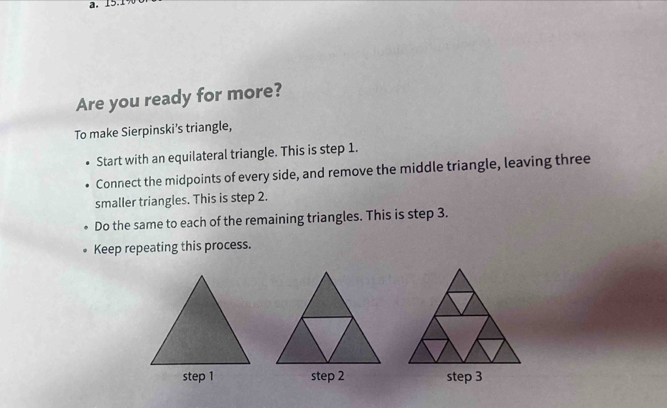 15.1 
Are you ready for more? 
To make Sierpinski's triangle, 
Start with an equilateral triangle. This is step 1. 
Connect the midpoints of every side, and remove the middle triangle, leaving three 
smaller triangles. This is step 2. 
Do the same to each of the remaining triangles. This is step 3. 
Keep repeating this process. 
step 2 step 3