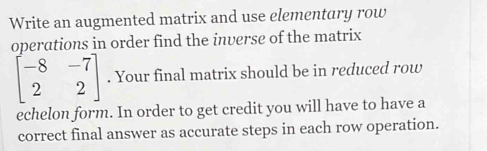 Write an augmented matrix and use elementary row 
operations in order find the inverse of the matrix
beginbmatrix -8&-7 2&2endbmatrix. Your final matrix should be in reduced row 
echelon form. In order to get credit you will have to have a 
correct final answer as accurate steps in each row operation.