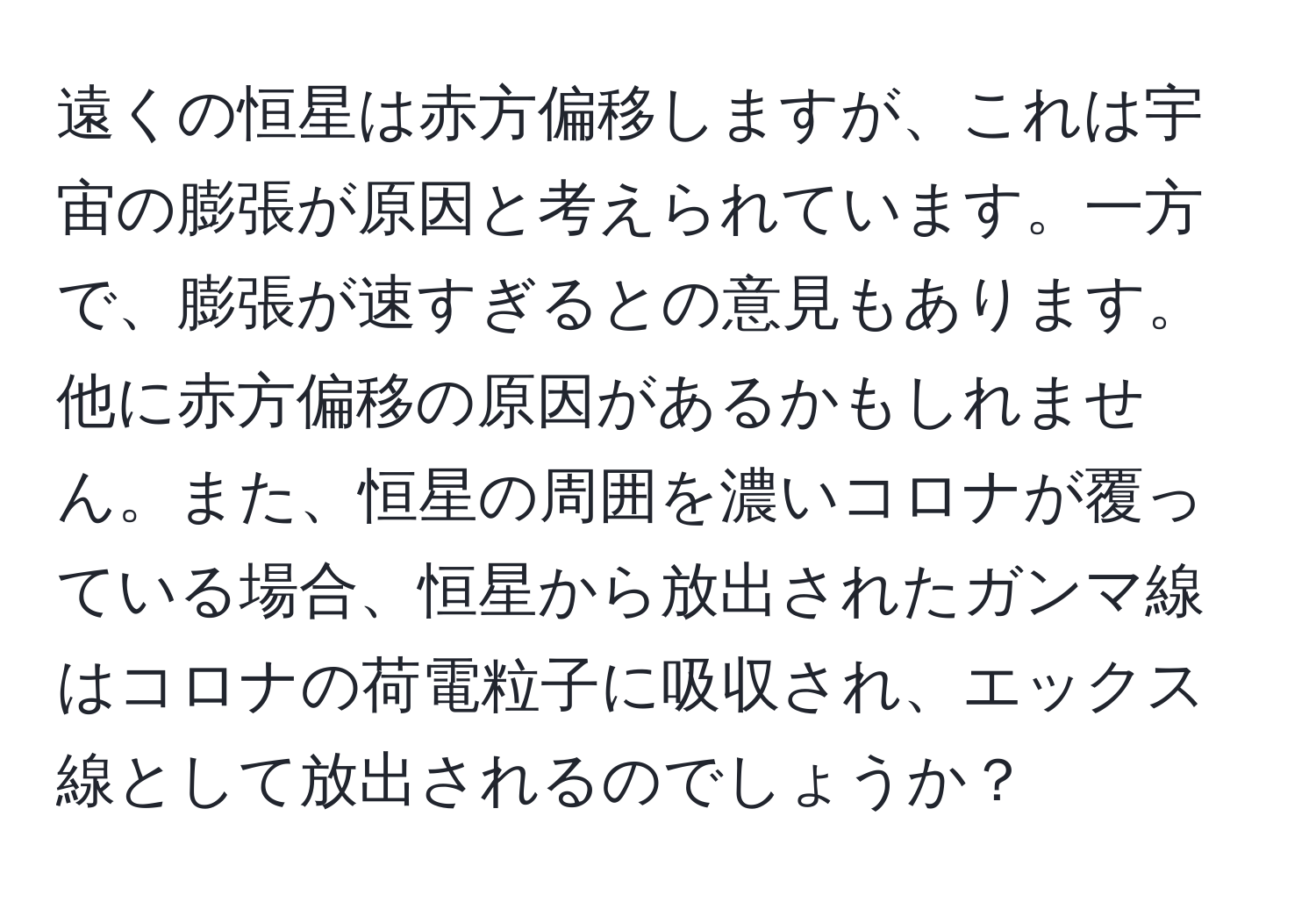 遠くの恒星は赤方偏移しますが、これは宇宙の膨張が原因と考えられています。一方で、膨張が速すぎるとの意見もあります。他に赤方偏移の原因があるかもしれません。また、恒星の周囲を濃いコロナが覆っている場合、恒星から放出されたガンマ線はコロナの荷電粒子に吸収され、エックス線として放出されるのでしょうか？