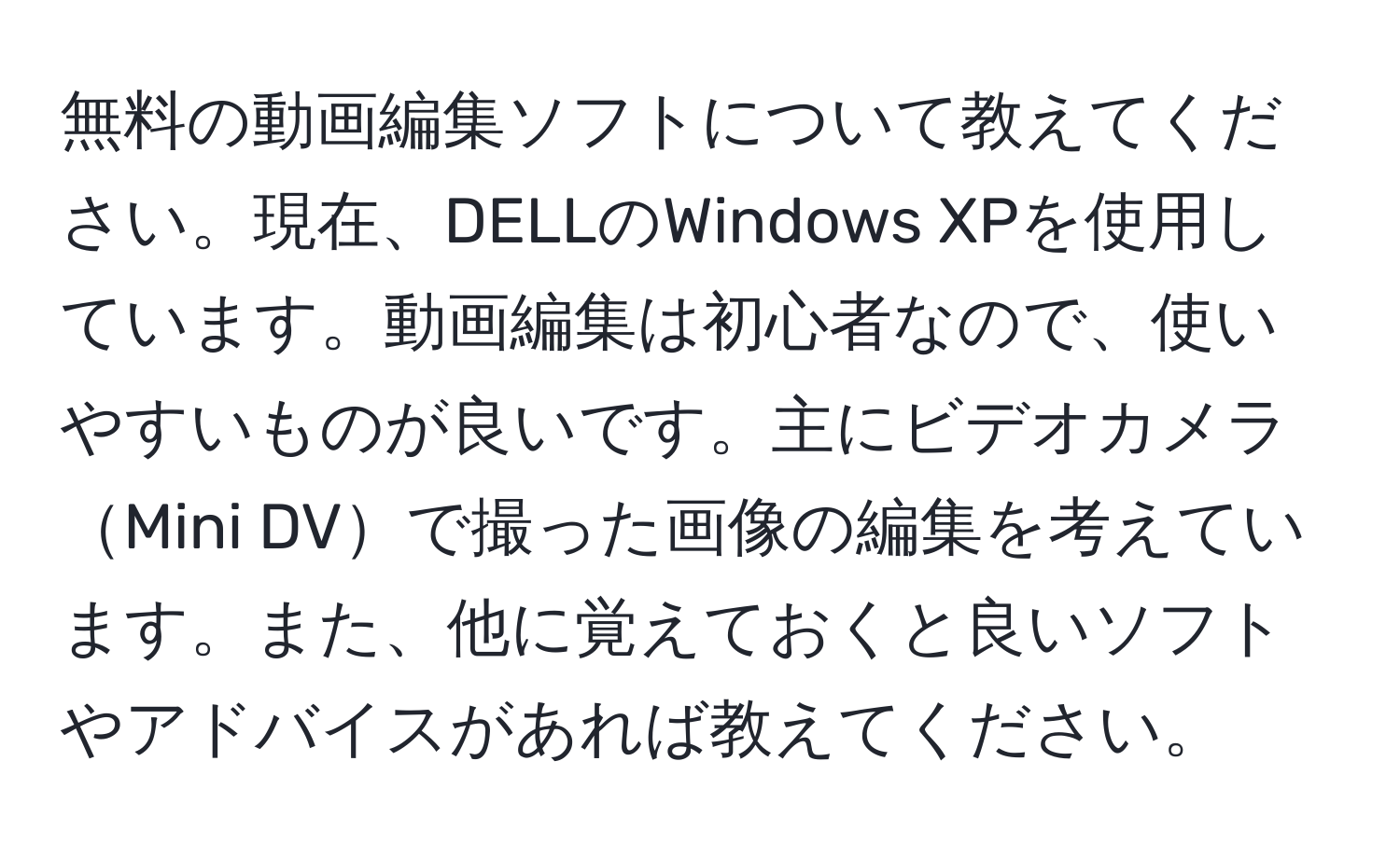 無料の動画編集ソフトについて教えてください。現在、DELLのWindows XPを使用しています。動画編集は初心者なので、使いやすいものが良いです。主にビデオカメラMini DVで撮った画像の編集を考えています。また、他に覚えておくと良いソフトやアドバイスがあれば教えてください。