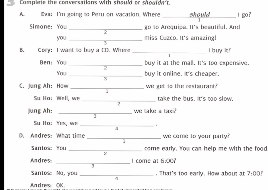 Complete the conversations with should or shouldn’t. 
A. Eva: I'm going to Peru on vacation. Where _should I go? 
1 
Simone:You _go to Arequipa. It's beautiful. And 
2 
you _miss Cuzco. It's amazing! 
3 
B. Cory: I want to buy a CD. Where _I buy it? 
1 
Ben: You _buy it at the mall. It's too expensive. 
2 
You _buy it online. It's cheaper. 
3 
C. Jung Ah: How _we get to the restaurant? 
1 
Su Ho: Well, we _take the bus. It's too slow. 
2 
Jung Ah: _we take a taxi? 
3 
Su Ho: Yes, we_ 
. 
4 
D. Andres: What time _we come to your party? 
1 
Santos: You _come early. You can help me with the food 
2 
Andres: _I come at 6:00 7 
3 
Santos: No, you _. That's too early. How about at 7:00 ? 
4 
Andres: OK.