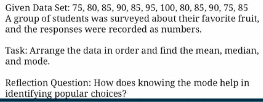 Given Data Set: 75, 80, 85, 90, 85, 95, 100, 80, 85, 90, 75, 85
A group of students was surveyed about their favorite fruit, 
and the responses were recorded as numbers. 
Task: Arrange the data in order and find the mean, median, 
and mode. 
Reflection Question: How does knowing the mode help in 
identifying popular choices?