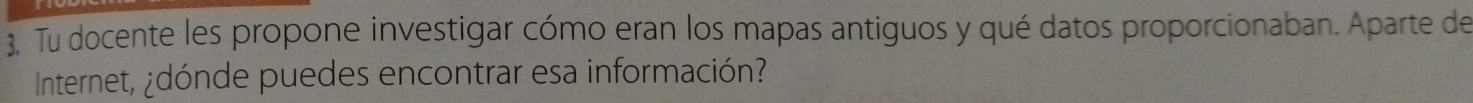 Tu docente les propone investigar cómo eran los mapas antiguos y qué datos proporcionaban. Aparte de 
Internet, ¿dónde puedes encontrar esa información?