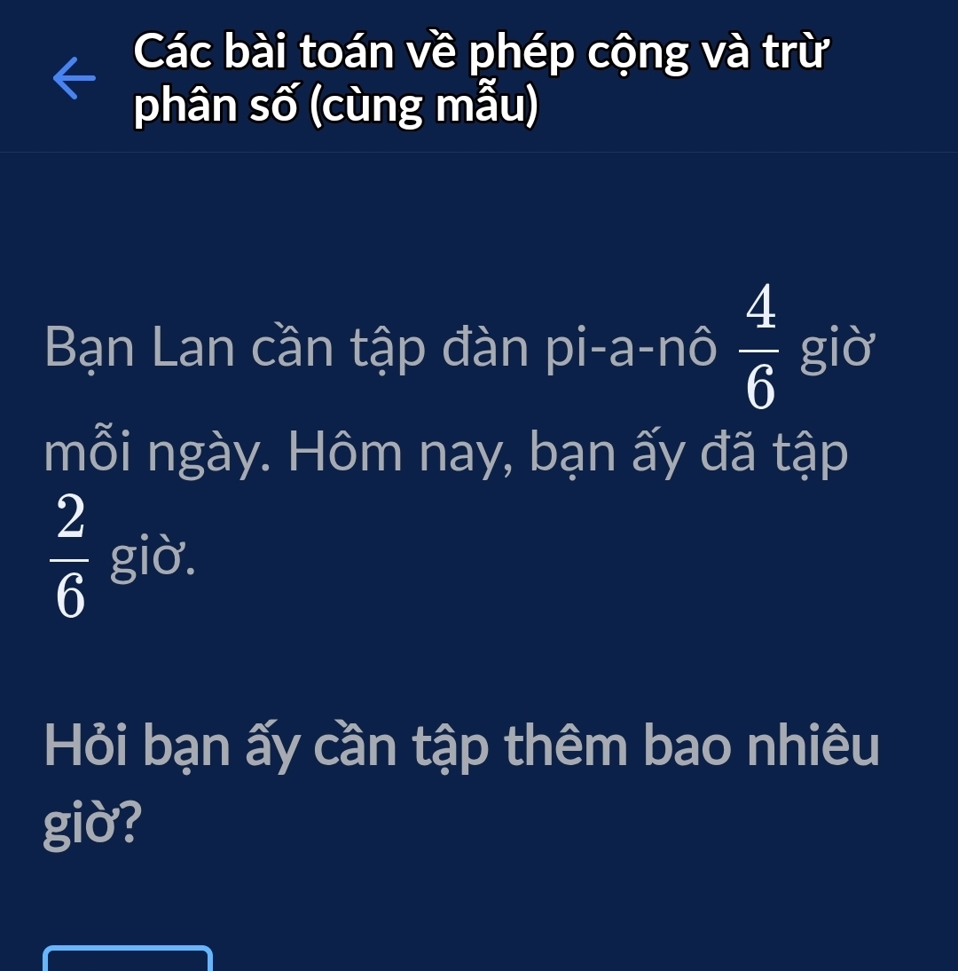 Các bài toán về phép cộng và trừ 
phân số (cùng mẫu) 
Bạn Lan cần tập đàn pi-a-nô  4/6  giờ 
mỗi ngày. Hôm nay, bạn ấy đã tập
 2/6  giờ. 
Hỏi bạn ấy cần tập thêm bao nhiêu 
giờ?