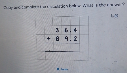 Copy and complete the calculation below. What is the answer?
beginarrayr 36.4 +89.2 hline endarray
Zoom