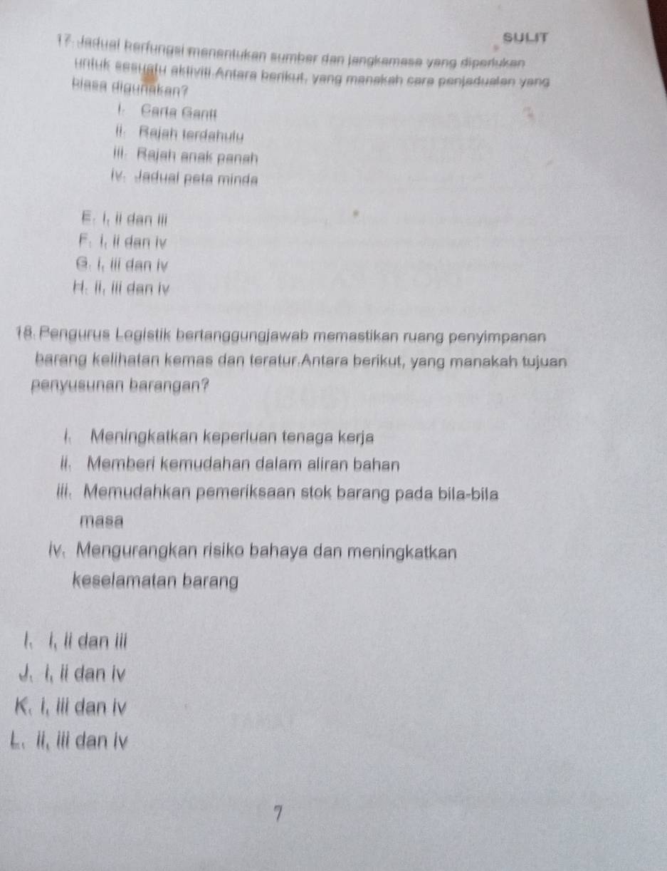 SULIT
17: Jadual kerfungsi menentukan sumber dan jangkamese vang diperluken
urituk seauatu aktiviti.Antara berikut, yang manakah care penjadualen yang
biasa digunakan?
i. Carla Ganil
ii. Rajah terdahuly
iii. Rajah anak panah
iv. Jadual peta minda
E. i, ii dan iii
F. i, ii dan iv
G. i, iii dan iv
H. ii, iii dan iv
18. Pengurus Logistik bertanggungjawab memastikan ruang penyimpanan
barang kelihatan kemas dan teratur.Antara berikut, yang manakah tujuan
penyusunan barangan?
Meningkatkan keperluan tenaga kerja
ii. Memberi kemudahan dalam aliran bahan
iii. Memudahkan pemeriksaan stok barang pada bila-bila
masa
iv. Mengurangkan risiko bahaya dan meningkatkan
keselamatan barang
l、 i, li dan iii
J、 i, ii dan iv
K. i, iii dan iv
L、 ii, iii dan iv
7